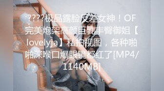 ????极品露脸反差女神！OF完美炮架高颜巨乳丰臀御姐【lovelyja】私拍视图，各种啪啪深喉口爆眼镜都红了[MP4/1140MB]