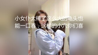 小女仆太棒了这么大的龟头也能一口吞，这样的小穴你们喜欢吗 