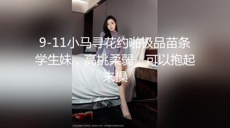 9-11小马寻花约啪极品苗条学生妹，高挑柔弱，可以抱起来操