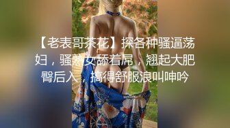 【老表哥茶花】探各种骚逼荡妇，骚熟女舔着屌，翘起大肥臀后入，搞得舒服浪叫呻吟