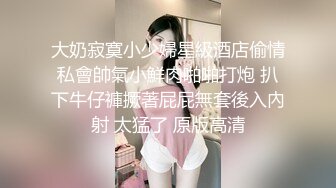 大奶寂寞小少婦星級酒店偷情私會帥氣小鮮肉啪啪打炮 扒下牛仔褲撅著屁屁無套後入內射 太猛了 原版高清