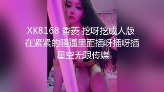 XK8168 香菱 挖呀挖成人版 在紧紧的骚逼里面插呀插呀插 星空无限传媒