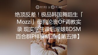 绝顶反差！极品韩国舞蹈生「Mozzi」母狗沦丧OF调教实录 现实学生课后淫婊BDSM百合群P样样精通【第五弹】