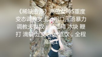 《稀缺资源》两位女神S重度变态调教女王，粗口淫语暴力调教夫妻奴，风油精 冰块 鞭打 滴蜡 足交 圣水直饮，全程高能1