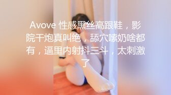 Avove 性感黑丝高跟鞋，影院干炮真叫绝，舔穴嗦奶啥都有，逼里内射抖三斗，太刺激了