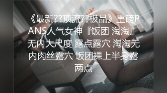 《最新??顶流??极品》重磅PANS人气女神『饭团 淘淘』无内大尺度 露点露穴 淘淘无内肉丝露穴 饭团裸上半身露两点