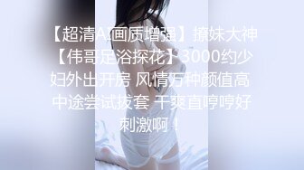 【超清AI画质增强】撩妹大神【伟哥足浴探花】3000约少妇外出开房 风情万种颜值高 中途尝试拔套 干爽直哼哼好刺激啊！