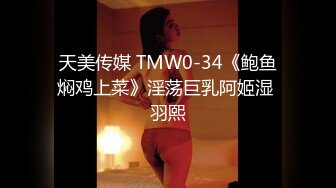 天美传媒 TMW0-34《鲍鱼焖鸡上菜》淫荡巨乳阿姬湿 羽熙