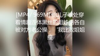 [MP4/ 969M] 给儿子破处穿着情趣连体黑丝的姐妹俩各自被对方老公操，‘我比我姐姐瘦