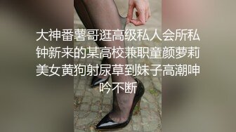 大神番薯哥逛高级私人会所私钟新来的某高校兼职童颜萝莉美女黄狗射尿草到妹子高潮呻吟不断