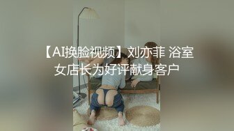 【AI换脸视频】刘亦菲 浴室女店长为好评献身客户