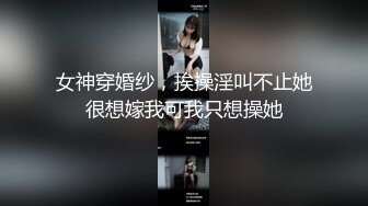 女神穿婚纱，挨操淫叫不止她很想嫁我可我只想操她