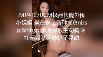 [MP4]170CM极品长腿外围小姐姐 坐在身上各种摸&nbsp;&nbsp;舔屌深喉主动骑乘 扛起双腿猛操奶子晃动