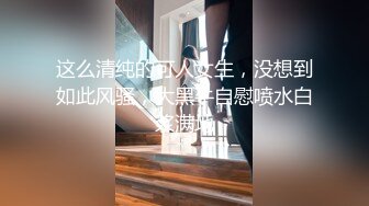 这么清纯的可人女生，没想到如此风骚，大黑牛自慰喷水白浆满地