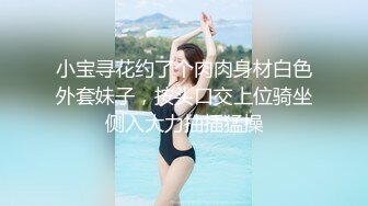 小宝寻花约了个肉肉身材白色外套妹子，按头口交上位骑坐侧入大力抽插猛操