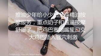 推油少年给小少妇全身精油按摩服务，重点奶子和逼逼按摩舒服了，把鸡巴塞她嘴里口交，大鸡巴插入骚穴刺激