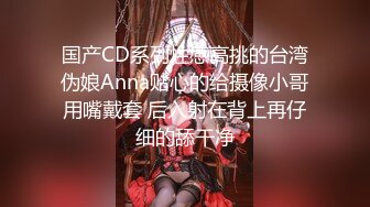 国产CD系列性感高挑的台湾伪娘Anna贴心的给摄像小哥用嘴戴套 后入射在背上再仔细的舔干净