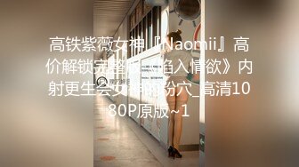 高铁紫薇女神『Naomii』高价解锁完整版《陷入情欲》内射更生会女神的粉穴_高清1080P原版~1