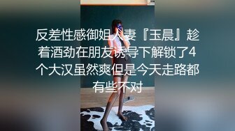 反差性感御姐人妻『玉晨』趁着酒劲在朋友诱导下解锁了4个大汉虽然爽但是今天走路都有些不对