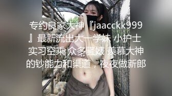 专约良家大神『jaacckk999』最新流出大一学妹 小护士 实习空乘 众多骚婊 羡慕大神的钞能力和渠道，夜夜做新郎