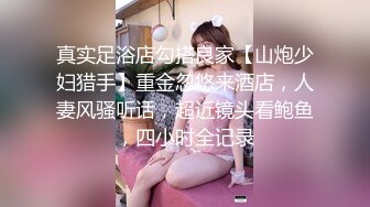 真实足浴店勾搭良家【山炮少妇猎手】重金忽悠来酒店，人妻风骚听话，超近镜头看鲍鱼，四小时全记录