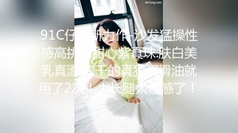 91C仔最新力作-沙发猛操性感高挑的甜心紫真珠.肤白美乳真漂亮,干的真狠润滑油就用了2次！大长腿太性感了！