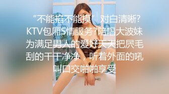 “不能掐不能摸”对白清晰?KTV包厢S情服务?陪唱大波妹为满足男人的爱好天天把屄毛刮的干干净净，听着外面的吼叫口交啪啪享受