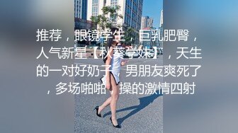 推荐，眼镜学生，巨乳肥臀，人气新星【秋葵学妹】，天生的一对好奶子，男朋友爽死了，多场啪啪，操的激情四射