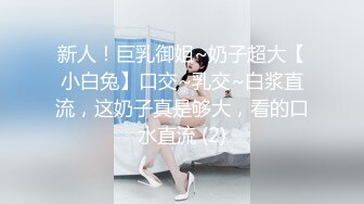 新人！巨乳御姐~奶子超大【小白兔】口交~乳交~白浆直流，这奶子真是够大，看的口水直流 (2)