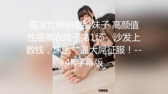 高冷女神明星脸妹子 高颜值性感黑衣妹子第1场，沙发上数钱，床上艹逼大屌征服！--4K字幕版