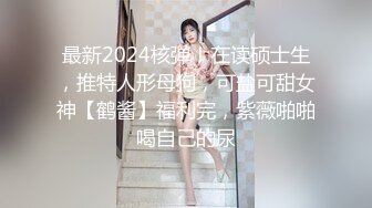 最新2024核弹！在读硕士生，推特人形母狗，可盐可甜女神【鹤酱】福利完，紫薇啪啪喝自己的尿