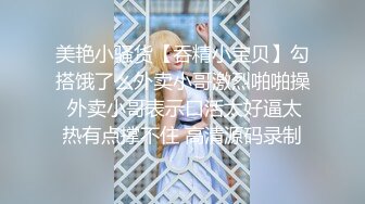 美艳小骚货【吞精小宝贝】勾搭饿了么外卖小哥激烈啪啪操 外卖小哥表示口活太好逼太热有点撑不住 高清源码录制