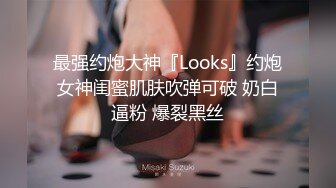 最强约炮大神『Looks』约炮女神闺蜜肌肤吹弹可破 奶白逼粉 爆裂黑丝