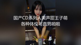 国产CD系列人美声甜王子萌各种体位与直男啪啪