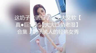 这奶子太诱惑了，又大又软【真●巨乳】【大大白兔老湿】合集，奶子诱人的轻熟女秀