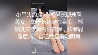 小平头约操170CM长腿兼职美女，黑丝长裙骑在身上，插嘴乳交穿着高跟鞋操，扶着屁股后入，自己跳蛋震动阴蒂