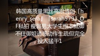 韩国高质量黑丝高跟情侣「henry_sera」「sarah579」OF私拍 瘦弱男大学生根本抵御不住御姐诱惑动作生疏但完全投入猛干1