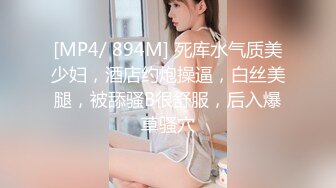 [MP4/ 894M] 死库水气质美少妇，酒店约炮操逼，白丝美腿，被舔骚B很舒服，后入爆草骚穴