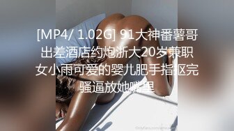 [MP4/ 1.02G] 91大神番薯哥出差酒店约炮浙大20岁兼职女小雨可爱的婴儿肥手指抠完骚逼放她嘴里