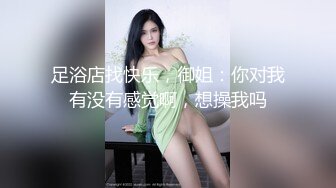 足浴店找快乐，御姐：你对我有没有感觉啊，想操我吗