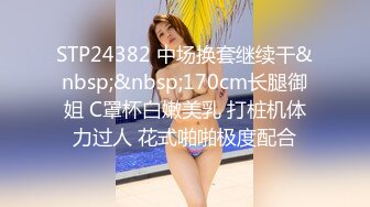 STP24382 中场换套继续干&nbsp;&nbsp;170cm长腿御姐 C罩杯白嫩美乳 打桩机体力过人 花式啪啪极度配合