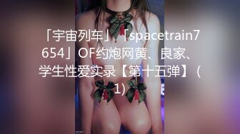 「宇宙列车」「spacetrain7654」OF约炮网黄、良家、学生性爱实录【第十五弹】 (1)