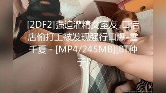 [2DF2]强迫灌精女室友-口活店偷打工被发现强行口爆-雪千夏 - [MP4/245MB][BT种子]