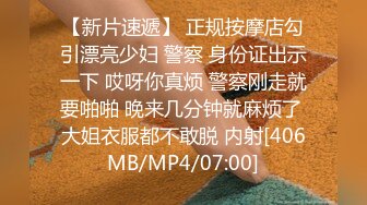 【新片速遞】 正规按摩店勾引漂亮少妇 警察 身份证出示一下 哎呀你真烦 警察刚走就要啪啪 晚来几分钟就麻烦了 大姐衣服都不敢脱 内射[406MB/MP4/07:00]