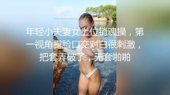 年轻小夫妻女上位销魂操，第一视角露脸口交对白很刺激，把套弄破了，无套啪啪