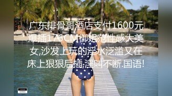 广东排骨哥酒店支付1600元爆插176CM御姐范性感大美女,沙发上玩的淫水泛滥又在床上狠狠后插,淫叫不断.国语!