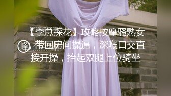 【李总探花】攻略按摩骚熟女，带回房间操逼，深喉口交直接开操，抬起双腿上位骑坐