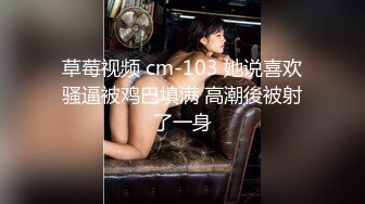 草莓视频 cm-103 她说喜欢骚逼被鸡巴填满 高潮後被射了一身