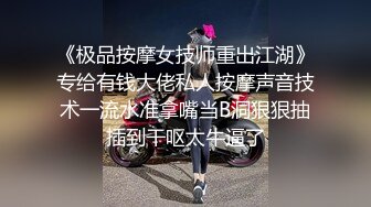 《极品按摩女技师重出江湖》专给有钱大佬私人按摩声音技术一流水准拿嘴当B洞狠狠抽插到干呕太牛逼了