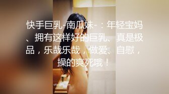 快手巨乳-南瓜妹-：年轻宝妈、拥有这样好的巨乳、真是极品，乐哉乐哉，做爱、自慰，操的爽死哦！